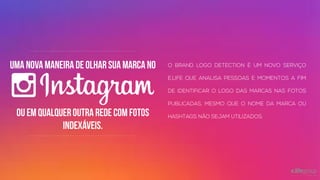 Uma nova maneira de olhar sua marca
no
O BRAND LOGO DETECTION É UM NOVO SERVIÇO
E.LIFE QUE ANALISA PESSOAS E MOMENTOS A
FIM DE IDENTIFICAR O LOGO DAS MARCAS NAS
FOTOS PUBLICADAS, MESMO QUE O NOME DA
MARCA OU HASHTAGS NÃO SEJAM UTILIZADOS.ou EM QUALQUER OUTRA REDE COM
FOTOS INDEXÁVEIS.
 