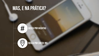 MAS, E NA
PRÁTICA?
Busca por
Hashtag
Busca por check-
ins
#
 
