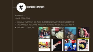 Busca por
HashtagS
#
EXEMPLO 01
> CASE COCA-COLA
• BUSCA A PARTIR DE HASHTAGS QUE REPRESENTAM “MOMENTOS BEBÍVEIS”
• #HAPPYHOUR, #CHURRAS, #RESENHA, #AMIGOS, #NIVER, #BALADA, #NIGHT
• IMAGENS COLETADAS:
 