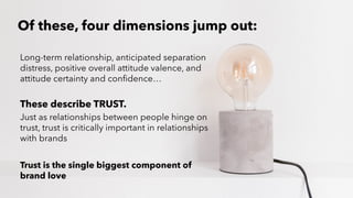 PERISCOPE | 13 of 24
PERISCOPE | 13 of 24
Of these, four dimensions jump out:
Long-term relationship, anticipated separation
distress, positive overall attitude valence, and
attitude certainty and confidence…
These describe TRUST.
Just as relationships between people hinge on
trust, trust is critically important in relationships
with brands
Trust is the single biggest component of
brand love
 