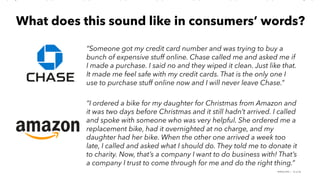 PERISCOPE | 16 of 24
What does this sound like in consumers’ words?
“Someone got my credit card number and was trying to buy a
bunch of expensive stuff online. Chase called me and asked me if
I made a purchase. I said no and they wiped it clean. Just like that.
It made me feel safe with my credit cards. That is the only one I
use to purchase stuff online now and I will never leave Chase.”
“I ordered a bike for my daughter for Christmas from Amazon and
it was two days before Christmas and it still hadn’t arrived. I called
and spoke with someone who was very helpful. She ordered me a
replacement bike, had it overnighted at no charge, and my
daughter had her bike. When the other one arrived a week too
late, I called and asked what I should do. They told me to donate it
to charity. Now, that’s a company I want to do business with! That’s
a company I trust to come through for me and do the right thing.”
 