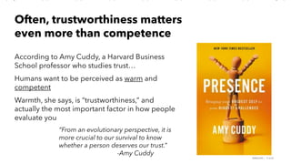 PERISCOPE | 17 of 24
According to Amy Cuddy, a Harvard Business
School professor who studies trust…
Humans want to be perceived as warm and
competent
Warmth, she says, is “trustworthiness,” and
actually the most important factor in how people
evaluate you
Often, trustworthiness matters
even more than competence
“From an evolutionary perspective, it is
more crucial to our survival to know
whether a person deserves our trust.”
-Amy Cuddy
 