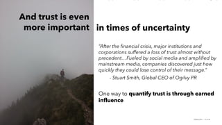 PERISCOPE | 19 of 24
PERISCOPE | 19 of 24
“After the financial crisis, major institutions and
corporations suffered a loss of trust almost without
precedent…Fueled by social media and amplified by
mainstream media, companies discovered just how
quickly they could lose control of their message.”
- Stuart Smith, Global CEO of Ogilvy PR
One way to quantify trust is through earned
influence
in times of uncertainty
And trust is even
more important
 