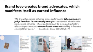 PERISCOPE | 20 of 24
PERISCOPE | 20 of 24
“We know that earned influence drives performance. When customers
judge brands to be trustworthy enough — the moment when brands
have earned influence — those customers will be loyal, early adopters
who cross purchase and become brand advocates and key influencers
amongst their peers.” - Stuart Smith, Global CEO of Ogilvy PR
Brand love creates brand advocates, which
manifests itself as earned influence
 