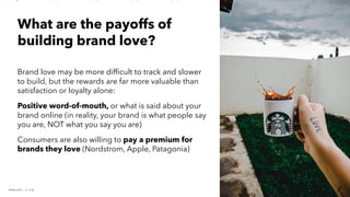 PERISCOPE | 21 of 24
PERISCOPE | 21 of 24
Brand love may be more difficult to track and slower
to build, but the rewards are far more valuable than
satisfaction or loyalty alone:
Positive word-of-mouth, or what is said about your
brand online (in reality, your brand is what people say
you are, NOT what you say you are)
Consumers are also willing to pay a premium for
brands they love (Nordstrom, Apple, Patagonia)
What are the payoffs of
building brand love?
 