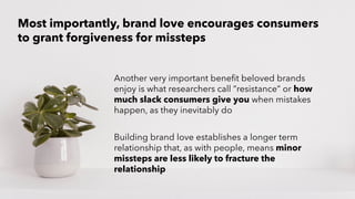 PERISCOPE | 22 of 24
PERISCOPE | 22 of 24
Another very important benefit beloved brands
enjoy is what researchers call “resistance” or how
much slack consumers give you when mistakes
happen, as they inevitably do
Building brand love establishes a longer term
relationship that, as with people, means minor
missteps are less likely to fracture the
relationship
Most importantly, brand love encourages consumers
to grant forgiveness for missteps
 