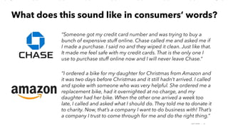 AMY SNOW | 16
What does this sound like in consumers’ words?
“Someone got my credit card number and was trying to buy a
bunch of expensive stuff online. Chase called me and asked me if
I made a purchase. I said no and they wiped it clean. Just like that.
It made me feel safe with my credit cards. That is the only one I
use to purchase stuff online now and I will never leave Chase.”
“I ordered a bike for my daughter for Christmas from Amazon and
it was two days before Christmas and it still hadn’t arrived. I called
and spoke with someone who was very helpful. She ordered me a
replacement bike, had it overnighted at no charge, and my
daughter had her bike. When the other one arrived a week too
late, I called and asked what I should do. They told me to donate it
to charity. Now, that’s a company I want to do business with! That’s
a company I trust to come through for me and do the right thing.”
 