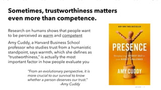 AMY SNOW | 17
Research on humans shows that people want
to be perceived as warm and competent
Amy Cuddy, a Harvard Business School
professor who studies trust from a humanistic
standpoint, says warmth, which she defines as
“trustworthiness,” is actually the most
important factor in how people evaluate you
Sometimes, trustworthiness matters
even more than competence.
“From an evolutionary perspective, it is
more crucial to our survival to know
whether a person deserves our trust.”
-Amy Cuddy
 