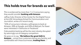 AMY SNOW | 18
This holds true for brands as well.
This is evidenced by more than 1 in 3 consumers saying
they would consider banking with Amazon
Jeffrey Cole, Director of the Center for the Digital Future
at the USC Annenberg School for Communication and
Journalism, writes of a recent study,
“35% of consumers indicate a willingness to bank at
Amazon, 28% at Google, and 24% at Walmart. Far fewer
were interested in Starbucks or Facebook”
Cole predicts banking will be the next industry disrupted
by seemingly out-of-category competitors
He goes on to say, “We believe the great faith in
Amazon…comes from customers being very familiar and
comfortable with these businesses, trusting them…”
 