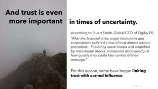 AMY SNOW | 19
According to Stuart Smith, Global CEO of Ogilvy PR,
“After the financial crisis, major institutions and
corporations suffered a loss of trust almost without
precedent…Fueled by social media and amplified
by mainstream media, companies discovered just
how quickly they could lose control of their
message.”
For this reason, some have begun linking
trust with earned influence
in times of uncertainty.
And trust is even
more important
 