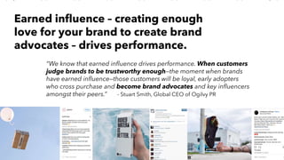 AMY SNOW | 20
“We know that earned influence drives performance. When customers
judge brands to be trustworthy enough—the moment when brands
have earned influence—those customers will be loyal, early adopters
who cross purchase and become brand advocates and key influencers
amongst their peers.” - Stuart Smith, Global CEO of Ogilvy PR
Earned influence – creating enough
love for your brand to create brand
advocates – drives performance.
 