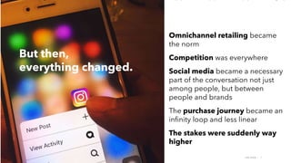 AMY SNOW | 7
But then,
everything changed.
Omnichannel retailing became
the norm
Competition was everywhere
Social media became a necessary
part of the conversation not just
among people, but between
people and brands
The purchase journey became an
infinity loop and less linear
The stakes were suddenly way
higher
 