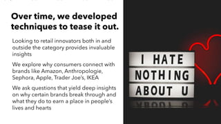 AMY SNOW | 9
Looking to retail innovators both in and
outside the category provides invaluable
insights
We explore why consumers connect with
brands like Amazon, Anthropologie,
Sephora, Apple, Trader Joe’s, IKEA
We ask questions that yield deep insights
on why certain brands break through and
what they do to earn a place in people’s
lives and hearts
Over time, we developed
techniques to tease it out.
 