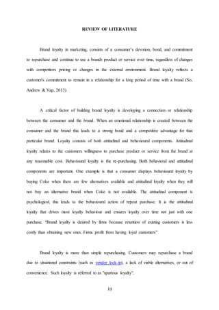 10
REVIEW OF LITERATURE
Brand loyalty in marketing, consists of a consumer’s devotion, bond, and commitment
to repurchase and continue to use a brands product or service over time, regardless of changes
with competitors pricing or changes in the external environment. Brand loyalty reflects a
customer's commitment to remain in a relationship for a long period of time with a brand (So,
Andrew & Yap, 2013).
A critical factor of building brand loyalty is developing a connection or relationship
between the consumer and the brand. When an emotional relationship is created between the
consumer and the brand this leads to a strong bond and a competitive advantage for that
particular brand. Loyalty consists of both attitudinal and behavioural components. Attitudinal
loyalty relates to the customers willingness to purchase product or service from the brand at
any reasonable cost. Behavioural loyalty is the re-purchasing. Both behavioral and attitudinal
components are important. One example is that a consumer displays behavioural loyalty by
buying Coke when there are few alternatives available and attitudinal loyalty when they will
not buy an alternative brand when Coke is not available. The attitudinal component is
psychological, this leads to the behavioural action of repeat purchase. It is the attitudinal
loyalty that drives most loyalty behaviour and ensures loyalty over time not just with one
purchase. “Brand loyalty is desired by firms because retention of existing customers is less
costly than obtaining new ones. Firms profit from having loyal customers”
Brand loyalty is more than simple repurchasing. Customers may repurchase a brand
due to situational constraints (such as vendor lock-in), a lack of viable alternatives, or out of
convenience. Such loyalty is referred to as "spurious loyalty".
 