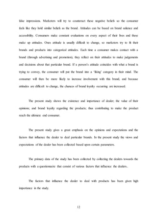 12
false impressions. Marketers will try to counteract these negative beliefs so the consumer
feels like they hold similar beliefs as the brand. Attitudes can be based on brand salience and
accessibility. Consumers make constant evaluations on every aspect of their lives and these
make up attitudes. Ones attitude is usually difficult to change, so marketers try to fit their
brands and products into categorical attitudes. Each time a consumer makes contact with a
brand (through advertising and promotion), they reflect on their attitudes to make judgements
and decisions about that particular brand. If a person’s attitude coincides with what a brand is
trying to convey, the consumer will put the brand into a ‘liking’ category in their mind. The
consumer will then be more likely to increase involvement with this brand, and because
attitudes are difficult to change, the chances of brand loyalty occurring are increased.
The present study shows the existence and importance of dealer; the value of their
opinions; and brand loyalty regarding the products; thus contributing to make the product
reach the ultimate end consumer.
The present study gives a great emphasis on the opinions and expectations and the
factors that influence the dealer to deal particular brands. In the present study the views and
expectations of the dealer has been collected based upon certain parameters.
The primary data of the study has been collected by collecting the dealers towards the
products with a questionnaire that consist of various factors that influence the dealers..
The factors that influence the dealer to deal with products has been given high
importance in the study.
 