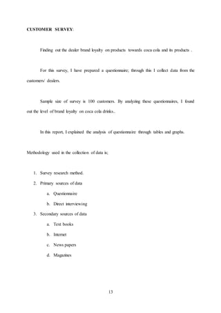 13
CUSTOMER SURVEY:
Finding out the dealer brand loyalty on products towards coca cola and its products .
For this survey, I have prepared a questionnaire; through this I collect data from the
customers/ dealers.
Sample size of survey is 100 customers. By analyzing these questionnaires, I found
out the level of brand loyalty on coca cola drinks..
In this report, I explained the analysis of questionnaire through tables and graphs.
Methodology used in the collection of data is;
1. Survey research method.
2. Primary sources of data
a. Questionnaire
b. Direct interviewing
3. Secondary sources of data
a. Text books
b. Internet
c. News papers
d. Magazines
 