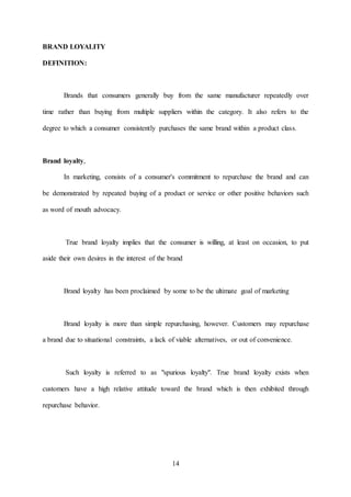 14
BRAND LOYALITY
DEFINITION:
Brands that consumers generally buy from the same manufacturer repeatedly over
time rather than buying from multiple suppliers within the category. It also refers to the
degree to which a consumer consistently purchases the same brand within a product class.
Brand loyalty,
In marketing, consists of a consumer's commitment to repurchase the brand and can
be demonstrated by repeated buying of a product or service or other positive behaviors such
as word of mouth advocacy.
True brand loyalty implies that the consumer is willing, at least on occasion, to put
aside their own desires in the interest of the brand
Brand loyalty has been proclaimed by some to be the ultimate goal of marketing
Brand loyalty is more than simple repurchasing, however. Customers may repurchase
a brand due to situational constraints, a lack of viable alternatives, or out of convenience.
Such loyalty is referred to as "spurious loyalty". True brand loyalty exists when
customers have a high relative attitude toward the brand which is then exhibited through
repurchase behavior.
 