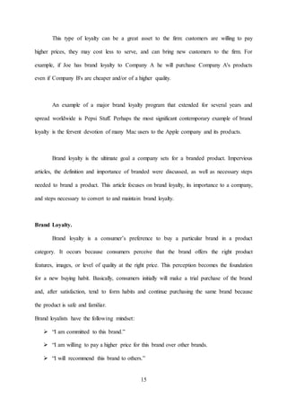 15
This type of loyalty can be a great asset to the firm: customers are willing to pay
higher prices, they may cost less to serve, and can bring new customers to the firm. For
example, if Joe has brand loyalty to Company A he will purchase Company A's products
even if Company B's are cheaper and/or of a higher quality.
An example of a major brand loyalty program that extended for several years and
spread worldwide is Pepsi Stuff. Perhaps the most significant contemporary example of brand
loyalty is the fervent devotion of many Mac users to the Apple company and its products.
Brand loyalty is the ultimate goal a company sets for a branded product. Impervious
articles, the definition and importance of branded were discussed, as well as necessary steps
needed to brand a product. This article focuses on brand loyalty, its importance to a company,
and steps necessary to convert to and maintain brand loyalty.
Brand Loyalty.
Brand loyalty is a consumer’s preference to buy a particular brand in a product
category. It occurs because consumers perceive that the brand offers the right product
features, images, or level of quality at the right price. This perception becomes the foundation
for a new buying habit. Basically, consumers initially will make a trial purchase of the brand
and, after satisfaction, tend to form habits and continue purchasing the same brand because
the product is safe and familiar.
Brand loyalists have the following mindset:
 “I am committed to this brand.”
 “I am willing to pay a higher price for this brand over other brands.
 “I will recommend this brand to others.”
 