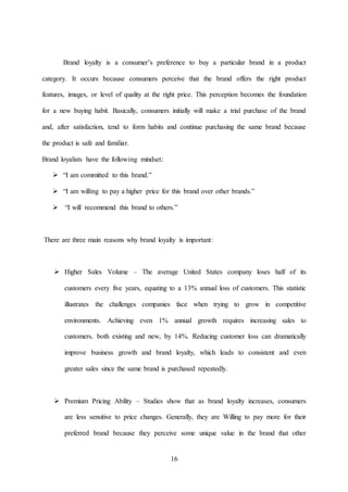 16
Brand loyalty is a consumer’s preference to buy a particular brand in a product
category. It occurs because consumers perceive that the brand offers the right product
features, images, or level of quality at the right price. This perception becomes the foundation
for a new buying habit. Basically, consumers initially will make a trial purchase of the brand
and, after satisfaction, tend to form habits and continue purchasing the same brand because
the product is safe and familiar.
Brand loyalists have the following mindset:
 “I am committed to this brand.”
 “I am willing to pay a higher price for this brand over other brands.”
 “I will recommend this brand to others.”
There are three main reasons why brand loyalty is important:
 Higher Sales Volume – The average United States company loses half of its
customers every five years, equating to a 13% annual loss of customers. This statistic
illustrates the challenges companies face when trying to grow in competitive
environments. Achieving even 1% annual growth requires increasing sales to
customers, both existing and new, by 14%. Reducing customer loss can dramatically
improve business growth and brand loyalty, which leads to consistent and even
greater sales since the same brand is purchased repeatedly.
 Premium Pricing Ability – Studies show that as brand loyalty increases, consumers
are less sensitive to price changes. Generally, they are Willing to pay more for their
preferred brand because they perceive some unique value in the brand that other
 