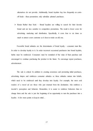 17
alternatives do not provide. Additionally, brand loyalists buy less frequently on cents-
off deals – these promotions only subsidize planned purchases.
 Retain Rather than Seek – Brand loyalists are willing to search for their favorite
brand and are less sensitive to competitive promotions. The result is lower costs for
advertising, marketing and distribution. Specifically, it costs four to six times as
much to attract a new customer as it does to retain an old one.
Favorable brand attitudes are the determinants of brand loyalty – consumer must like.
In order to develop loyalty to it. In order toconvert occasional purchasers into brand loyalists,
habits must be reinforced. Consumers must be reminded of the value of their purchase and
encouraged to continue purchasing the product in the future. To encourage repeat purchases,
advertisement
The sale is critical. In addition to creating awareness and promoting initial purchases,
advertising shapes and reinforces consumer attitudes so these attitudes mature into beliefs,
which need to be reinforced until they develop into loyalty. For example, the most avid
readers of a travel ad are those who just returned from the destination. Ads reinforce a
traveler’s perception and behavior. Remember, it is easier to reinforce behaviors than to
change them and the sale is just the beginning of an opportunity to turn the purchaser into a
loyalist. A few more points to keep in mind…
 