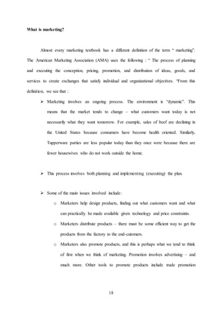 18
What is marketing?
Almost every marketing textbook has a different definition of the term “ marketing”.
The American Marketing Association (AMA) uses the following : “ The process of planning
and executing the conception, pricing, promotion, and distribution of ideas, goods, and
services to create exchanges that satisfy individual and organizational objectives. “From this
definition, we see that :
 Marketing involves an ongoing process. The environment is “dynamic”. This
means that the market tends to change – what customers want today is not
necessarily what they want tomorrow. For example, sales of beef are declining in
the United States because consumers have become health oriented. Similarly,
Tupperware parties are less popular today than they once were because there are
fewer housewives who do not work outside the home.
 This process involves both planning and implementing (executing) the plan.
 Some of the main issues involved include:
o Marketers help design products, finding out what customers want and what
can practically be made available given technology and price constraints.
o Marketers distribute products – there must be some efficient way to get the
products from the factory to the end-cutomers.
o Marketers also promote products, and this is perhaps what we tend to think
of first when we think of marketing. Promotion involves advertising – and
much more. Other tools to promote products include trade promotion
 