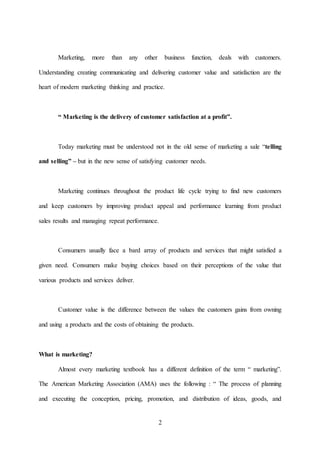 2
Marketing, more than any other business function, deals with customers.
Understanding creating communicating and delivering customer value and satisfaction are the
heart of modern marketing thinking and practice.
“ Marketing is the delivery of customer satisfaction at a profit”.
Today marketing must be understood not in the old sense of marketing a sale “telling
and selling” – but in the new sense of satisfying customer needs.
Marketing continues throughout the product life cycle trying to find new customers
and keep customers by improving product appeal and performance learning from product
sales results and managing repeat performance.
Consumers usually face a bard array of products and services that might satisfied a
given need. Consumers make buying choices based on their perceptions of the value that
various products and services deliver.
Customer value is the difference between the values the customers gains from owning
and using a products and the costs of obtaining the products.
What is marketing?
Almost every marketing textbook has a different definition of the term “ marketing”.
The American Marketing Association (AMA) uses the following : “ The process of planning
and executing the conception, pricing, promotion, and distribution of ideas, goods, and
 
