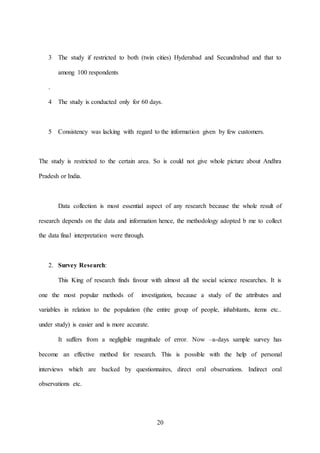 20
3 The study if restricted to both (twin cities) Hyderabad and Secundrabad and that to
among 100 respondents
.
4 The study is conducted only for 60 days.
5 Consistency was lacking with regard to the information given by few customers.
The study is restricted to the certain area. So is could not give whole picture about Andhra
Pradesh or India.
Data collection is most essential aspect of any research because the whole result of
research depends on the data and information hence, the methodology adopted b me to collect
the data final interpretation were through.
2. Survey Research:
This King of research finds favour with almost all the social science researches. It is
one the most popular methods of investigation, because a study of the attributes and
variables in relation to the population (the entire group of people, inhabitants, items etc..
under study) is easier and is more accurate.
It suffers from a negligible magnitude of error. Now –a-days sample survey has
become an effective method for research. This is possible with the help of personal
interviews which are backed by questionnaires, direct oral observations. Indirect oral
observations etc.
 