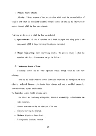 21
4. Primary Source of data:
Meaning: Primary sources of data are the data which needs the personal efforts of
collect it and which are not readily available. Primary sources of data are the other type off
sources through which the data was collected.
Following are few ways in which the data was collected:
c) Questionnaires: Its set of questions on a sheet of paper was being given to the
respondents of fill it, based on which the data was interpreted.
d) Direct Interviewing: Direct interviewing involved the process where I asked the
questions directly to the customers and got the feedback.
3. Secondary Source of Data:
Secondary sources are the other important sources through which the data were
collected.
These are the readily available sources of the data where one had need poor put much
effort to collected. Because it is already been collected and part in an elderly manner by
some researchers, experts and socialites.
The Secondary sources helpful or study were:
1 Text books like Marketing Management, Research Methodology, Advertisement and
sales promotion.
2 Internet was made use for the collection of the data.
3 Newspapers were also referred.
4 Business Magazines also referred.
5 Some journals were also referred.
 