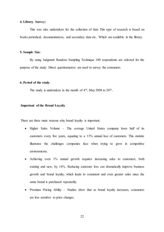 22
4. Library Survey:
This was also undertaken for the collection of data This type of research is based on
books periodical, documentations, and secondary data etc.. Which are available in the library.
5. Sample Size:
By using Judgment Random Sampling Technique 100 respondents are selected for the
purpose of the study. Direct questionnaires are used to survey the consumers.
6. Period of the study:
The study is undertaken in the month of 4th, May 2008 to 20th,
Important of the Brand Loyalty
There are three main reasons why brand loyalty is important:
 Higher Sales Volume – The average United States company loses half of its
customers every five years, equating to a 13% annual loss of customers. This statistic
illustrates the challenges companies face when trying to grow in competitive
environments.
 Achieving even 1% annual growth requires increasing sales to customers, both
existing and new, by 14%. Reducing customer loss can dramatically improve business
growth and brand loyalty, which leads to consistent and even greater sales since the
same brand is purchased repeatedly.
 Premium Pricing Ability – Studies show that as brand loyalty increases, consumers
are less sensitive to price changes.
 