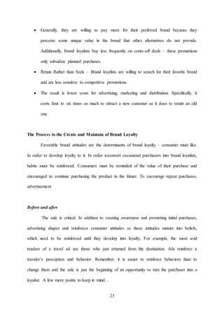 23
 Generally, they are willing to pay more for their preferred brand because they
perceive some unique value in the brand that other alternatives do not provide.
Additionally, brand loyalists buy less frequently on cents-off deals – these promotions
only subsidize planned purchases.
 Retain Rather than Seek – Brand loyalists are willing to search for their favorite brand
and are less sensitive to competitive promotions.
 The result is lower costs for advertising, marketing and distribution. Specifically, it
costs four to six times as much to attract a new customer as it does to retain an old
one.
The Process to the Create and Maintain of Brand Loyalty
Favorable brand attitudes are the determinants of brand loyalty – consumer must like.
In order to develop loyalty to it. In order toconvert occasional purchasers into brand loyalists,
habits must be reinforced. Consumers must be reminded of the value of their purchase and
encouraged to continue purchasing the product in the future. To encourage repeat purchases,
advertisement
Before and after
The sale is critical. In addition to creating awareness and promoting initial purchases,
advertising shapes and reinforces consumer attitudes so these attitudes mature into beliefs,
which need to be reinforced until they develop into loyalty. For example, the most avid
readers of a travel ad are those who just returned from the destination. Ads reinforce a
traveler’s perception and behavior. Remember, it is easier to reinforce behaviors than to
change them and the sale is just the beginning of an opportunity to turn the purchaser into a
loyalist. A few more points to keep in mind…
 