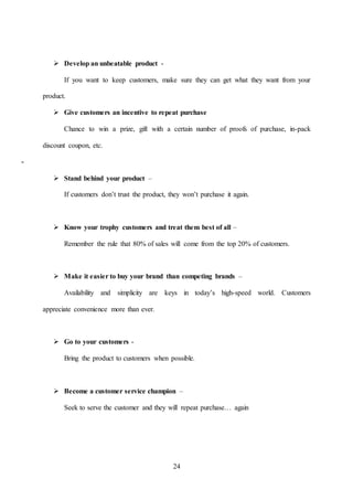 24
 Develop an unbeatable product -
If you want to keep customers, make sure they can get what they want from your
product.
 Give customers an incentive to repeat purchase
Chance to win a prize, gift with a certain number of proofs of purchase, in-pack
discount coupon, etc.
-
 Stand behind your product –
If customers don’t trust the product, they won’t purchase it again.
 Know your trophy customers and treat them best of all –
Remember the rule that 80% of sales will come from the top 20% of customers.
 Make it easier to buy your brand than competing brands –
Availability and simplicity are keys in today’s high-speed world. Customers
appreciate convenience more than ever.
 Go to your customers -
Bring the product to customers when possible.
 Become a customer service champion –
Seek to serve the customer and they will repeat purchase… again
 