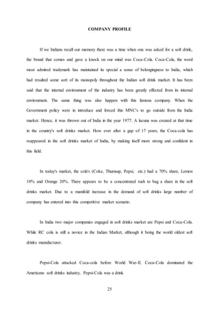 25
COMPANY PROFILE
If we Indians recall our memory there was a time when one was asked for a soft drink,
the brand that comes and gave a knock on our mind was Coca-Cola. Coca-Cola, the word
most admired trademark has maintained its special a sense of belongingness to India, which
had resulted some sort of its monopoly throughout the Indian soft drink market. It has been
said that the internal environment of the industry has been greatly effected from its internal
environment. The same thing was also happen with this famous company. When the
Government policy were in introduce and forced this MNC's to go outside from the India
market. Hence, it was thrown out of India in the year 1977. A lacuna was created at that time
in the country's soft drinks market. How ever after a gap of 17 years, the Coca-cola has
reappeared in the soft drinks market of India, by making itself more strong and confident in
this field.
In today's market, the cola's (Coke, Thumsup, Pepsi, etc.) had a 70% share, Lemon
10% and Orange 20%. There appears to be a concentrated rush to bag a share in the soft
drinks market. Due to a manifold increase in the demand of soft drinks large number of
company has entered into this competitive market scenario.
In India two major companies engaged in soft drinks market are Pepsi and Coca-Cola.
While RC cola is still a novice in the Indian Market, although it being the world oldest soft
drinks manufacturer.
Pepsi-Cola attacked Coca-cola before World War-II. Coca-Cola dominated the
Americans soft drinks industry. Pepsi-Cola was a drink
 