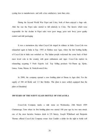 26
costing less to manufacturers and with a less satisfactory taste than coke.
During the Second World War Pepsi and Coke, both of them enjoyed a huge sale.
After the war the Pepsi sales started to fall relatively to Coke. The factors which were
responsible for the decline in Pepsi sales were poor image, poor task force, poor quality
control and dull packaging.
It was a momentous day when Coca-Cola staged its reliance in India. Coca-Cola was
relaunched again in India in Sep. 1993 at Hathras near Agra, where the first bottling facility
of Coca-Cola in India was switched on. The Indian people welcomed the come back of their
most loved cola in the country with great enthusiasm and vigor. Coca-Cola market its
relaunching acquiring 5 Parle Exports Ltd. Top Selling products Viz-Thums up, Sprite,
Limca, Fanta, Mazza, K. Soda,Kwater,Coke.
In 2000, the company opened a new bottling plant at Dasna in Agra distt. For the
supply of 300 ml Bottle and 1.5 liter Bottles. This plant is more settled equipped than the
plant at Ghaziabad.
100 YEARS OF THE SURVY GLASS BOTTLE OF COCA-COLA
Coca-Cola Company marks a mile stone on Wednesday, 24th March 1899
Chattanooga; Tenn where its first bottling plant was started 100 year ago by two men struck
one of the most lucrative business deals in US history. Joseph Whitehead and Benjamin
Thomas offered Coca-Cola Company owner Asia Candler a dollar for the right to bottle soft
 