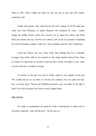 27
drinks in 1899. Today I billion soft drinks are sold each day in more than 200 countries
around the world.
Candler had purchase what would become the Cola Company for $2,300 eight years
earlier from John Pemberton, an Atlanta Phamacist who astonished the world. Candler
thought the bottling Venture would never succeed, but he signed the contract with White
Head And Thomas and way, "and the rest is history", Bob Lovell, vice president of marketing
for Coca-Cola bottling company, United Inc., said in telephone interview from Chattanooga.
Lovell said Thomas had seen Cuban Fields hand drinking Pina Fria a Pineapple
beverages, from bottles while he was stationed in Cuba during Spanish American War. When
he returned to Chattanooga, he decided to pitch the idea of bottle soft drinks to coke, which
was then sold only as a fountain beverage.
"It occurred to him that Coca-Cola in bottles would be very popular", Lovell said,
"Mr. Candler did not see any future in it because the containers were not sound, but that's
how it all came about. "Thomas and Whitehead promised to pay one dollar for the right to
bottle Coca-Cola, but legend has it that no money changed hands.
THE IMAGE
The image is communicated all around the world in advertisement on media such as
newspaper, magazines, radio and televisions. The list goes on....
 