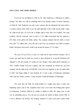 29
COCA COLA: THE STORY BEHIND
Coca-Cola was formulated in 1886 by Dr. John Pemberton, a Pharmacist in Atlanta,
Georgia. The drink was sold ad refreshing elixir at the fountain counter of Jacob's Pharmacy
of which Dr. John Pemberton was part owner, unaware that the pharmacist had given birth to
a caramel colored syrup which is now the chief ingredient of the worlds favorite drink. Today
the white-on-red flow of Coca-Cola is familiar sight in more then 195 countries. The syrup
combines with the carbonate water to fuel a $ 16.2 billion corporation that has captured a
46% Slice of the global soft drinks market. The company estimates that the drink is served
more than 773 million times every day and if all Coke ever produced were filed in standard
bottles and placed end to end it would wrap around the equator 21, 161 times.
The story of Coca-Cola is a story of a drink and its charm with the consumer. The of
ecstasy and again that the drink has caused to those dedicated to its growth Pemberton first
managed to sell and average of 9 drinks per day, though a shop called Jacob's pharmacy, in
1891, Candler bought Coca-cola company with four companies he formed the coca-cola
company with the initial stock of $100,000. Coca-Cola was registered at the US patent office
in 1893, and began selling at soda fountains for 5 cents a glass of therapeutic refreshment
1894, I got into bottles, courtesy a candy merchant Joseph Boedenharn of Mississippi.
Five years later; the drink was being bottled on a regular basis under a region wise
franchising system; and its first competitor Pepsi cola, Coca-Cola's first bottling plant opened
in Chatanooga, Tennessee followed by another in Atlanta in 1900. The unique taste of cola
was an outstanding success. Over the next two decade the number of plants crossed 1000. In
a bit to difference the prodect, the company adopted 6.5 ounce, pale green countor bottle
 