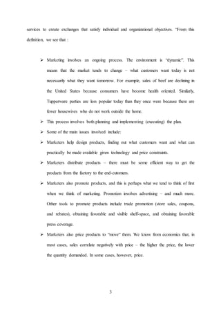 3
services to create exchanges that satisfy individual and organizational objectives. “From this
definition, we see that :
 Marketing involves an ongoing process. The environment is “dynamic”. This
means that the market tends to change – what customers want today is not
necessarily what they want tomorrow. For example, sales of beef are declining in
the United States because consumers have become health oriented. Similarly,
Tupperware parties are less popular today than they once were because there are
fewer housewives who do not work outside the home.
 This process involves both planning and implementing (executing) the plan.
 Some of the main issues involved include:
 Marketers help design products, finding out what customers want and what can
practically be made available given technology and price constraints.
 Marketers distribute products – there must be some efficient way to get the
products from the factory to the end-cutomers.
 Marketers also promote products, and this is perhaps what we tend to think of first
when we think of marketing. Promotion involves advertising – and much more.
Other tools to promote products include trade promotion (store sales, coupons,
and rebates), obtaining favorable and visible shelf-space, and obtaining favorable
press coverage.
 Marketers also price products to “move” them. We know from economics that, in
most cases, sales correlate negatively with price – the higher the price, the lower
the quantity demanded. In some cases, however, price.
 