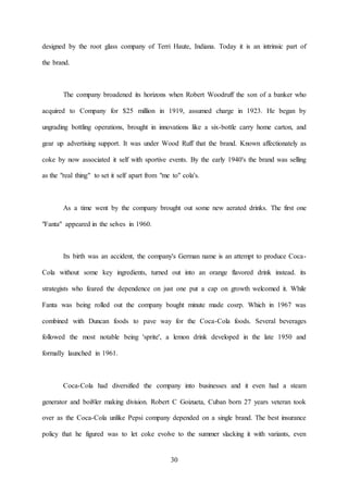 30
designed by the root glass company of Terri Haute, Indiana. Today it is an intrinsic part of
the brand.
The company broadened its horizons when Robert Woodruff the son of a banker who
acquired to Company for $25 million in 1919, assumed charge in 1923. He began by
ungrading bottling operations, brought in innovations like a six-bottle carry home carton, and
gear up advertising support. It was under Wood Ruff that the brand. Known affectionately as
coke by now associated it self with sportive events. By the early 1940's the brand was selling
as the "real thing" to set it self apart from "me to" cola's.
As a time went by the company brought out some new aerated drinks. The first one
"Fanta" appeared in the selves in 1960.
Its birth was an accident, the company's German name is an attempt to produce Coca-
Cola without some key ingredients, turned out into an orange flavored drink instead. its
strategists who feared the dependence on just one put a cap on growth welcomed it. While
Fanta was being rolled out the company bought minute made cosrp. Which in 1967 was
combined with Duncan foods to pave way for the Coca-Cola foods. Several beverages
followed the most notable being 'sprite', a lemon drink developed in the late 1950 and
formally launched in 1961.
Coca-Cola had diversified the company into businesses and it even had a steam
generator and boi8ler making division. Robert C Goizueta, Cuban born 27 years veteran took
over as the Coca-Cola unlike Pepsi company depended on a single brand. The best insurance
policy that he figured was to let coke evolve to the summer slacking it with variants, even
 
