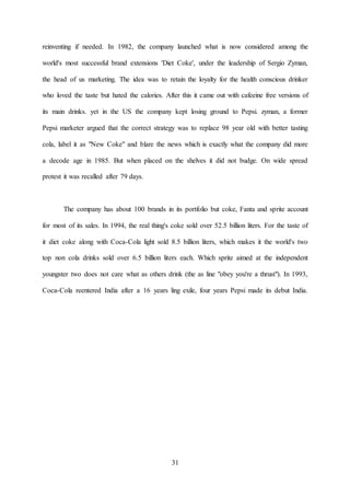 31
reinventing if needed. In 1982, the company launched what is now considered among the
world's most successful brand extensions 'Diet Coke', under the leadership of Sergio Zyman,
the head of us marketing. The idea was to retain the loyalty for the health conscious drinker
who loved the taste but hated the calories. After this it came out with cafeeine free versions of
its main drinks. yet in the US the company kept losing ground to Pepsi. zyman, a former
Pepsi marketer argued that the correct strategy was to replace 98 year old with better tasting
cola, label it as "New Coke" and blare the news which is exactly what the company did more
a decode age in 1985. But when placed on the shelves it did not budge. On wide spread
protest it was recalled after 79 days.
The company has about 100 brands in its portfolio but coke, Fanta and sprite account
for most of its sales. In 1994, the real thing's coke sold over 52.5 billion liters. For the taste of
it diet coke along with Coca-Cola light sold 8.5 billion liters, which makes it the world's two
top non cola drinks sold over 6.5 billion liters each. Which sprite aimed at the independent
youngster two does not care what as others drink (the as line "obey you're a thrust"). In 1993,
Coca-Cola reentered India after a 16 years ling exile, four years Pepsi made its debut India.
 