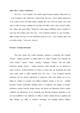 32
THE COCA - COLA COMPANY
The Coca - Cola Company is the world's largest beverage company. Along with Coca
- Cola, recognized as the world's best - known brand, The Coca - Cola Company markets four
of the world's top five soft drink brands, including diet Coke, Fanta and Sprite, and a wide
range of other beverages, including diet and light soft drinks, waters, juices and juice drinks,
teas, coffees and sports drinks. Though the world's largest distribution system, consumers in
more than 200 countries enjoy The Coca - Cola Company's products at a rate exceeding 1
billion servings each day. For more information about the Coca - Cola Company, please visit
our website at http: // www.coca- cola.com/.
Forward - Looking Statements
This press release may contain statements, estimates or projections that constitute
"forward - looking statements" as defined under U.S. federal securities laws. Generally, the
words "believe," "expect," "intend," "estimate," "anticipate," "Project," "will" and similar
expressions identify forward - looking statements, which generally are not historical in
nature. Forward - looking statements are subject to certain risks and uncertainties that could
cause actual results to differ materially from The Coca - Cola Company's historical
experience and our present expectations or projections. These risks include, but are not
limited to, changes in economic and political conditions, changes in the non - alcoholic
beverages business environment, including actions of competitors and changes in consumer
preferences; product boycotts; foreign currency and interest rate fluctuations; adverse weather
conditions; the effectiveness of our advertising and marketing programs; fluctuations in the
cost and availability of raw materials; our ability to achieve earnings forecasts; regulatory and
legal changes; our ability to penetrate developing and emerging markets; litigation
 