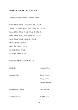 35
PRODUCT PROFILE OF COCA-COLA
The product range of the coke has listed brands:
Coke : 200ml, 300ml, 330ml, 500ml, 1lt, 1.5lt, 2lt
Thumps UP: 200ml, 300ml, 330ml, 500ml, 1lt, 1.5lt, 2lt.
Limca: 200ml, 300ml, 330ml, 500ml, 1lt, 1.5lt, 2lt.
Fanta: 200ml, 300ml, 330ml, 500ml, 1lt, 1.5lt, 2lt.
Sprite: 300ml, 330ml, 500ml, 1lt, 1.5lt, 2lt.
Mazza: 250 ml, Tetra Pack
Diet Coke: 330ml, 1.5 lt, 2lt.
Kn. Soda: 300ml, 500ml,
Kn. Water: 500ml, 1lt, 2lt,
Some facts About Coca Cola Pvt Ltd
Head office Atlanta (U.S.A)
Corporate office Enkay Towers,
Udyog viharV,
Gurgaon,Haryana
Chief Executive officer Alex von Behr
Total Investment Rs.3200 Crore
 