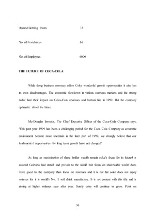 36
Owned Bottling Plants 35
No. of Franchisees 16
No. of Employees 6000
THE FUTURE OF COCA-COLA
While dong business overseas offers Coke wonderful growth opportunities it also has
its own disadvantages. The economic slowdown in various overseas markets and the strong
dollar had their impact on Coca-Cola revenues and bottom line in 1999. But the company
optimistic about the future.
Mc-Douglas Investor, The Chief Executive Officer of the Coca-Cola Company says,
"This past year 1999 has been a challenging period for the Coca-Cola Company as economic
environment became more uncertain in the later part of 1999, we strongly believe that our
fundamental opportunities for long term growth have not changed".
As long as maximization of share holder wealth remain coke's focus for its future4 is
assured Goizueta had stated and proven to the world that focus on shareholder wealth does
more good to the company than focus on revenues and it is not hat coke does not enjoy
volumes for it is world's No. 1 soft drink manufacture. It is not content with this title and is
aiming at higher volumes year after year. Surely coke will continue to grow. Point on
 