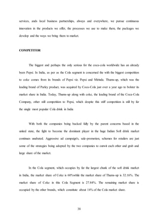 38
services, ands local business partnerships, always and everywhere, we pursue continuous
innovation in the products we offer, the processes we use to make them, the packages we
develop and the ways we bring them to market.
COMPETITOR
The biggest and perhaps the only serious for the coca-cola worldwide has an already
been Pepsi. In India, as per as the Cola segment is concerned the with the biggest competition
to coke comes from its brands of Pepsi viz. Pepsi and Mirinda. Thums-up, which was the
leading brand of Parley product, was acquired by Coca-Cola just over a year ago to bolster its
market share in India. Today, Thums-up along with coke, the leading brand of the Coca-Cola
Company, other still competition to Pepsi, which despite this stiff competition is still by far
the single most popular Cola drink in India
With both the companies being backed fully by the parent concerns based in the
united state, the fight to become the dominant player in the huge Indian Soft drink market
continues unabated. Aggressive ad campaign's, sale-promotion, schemes for retailers are just
some of the strategies being adopted by the two companies to outwit each other and grab and
large share of the market.
In the Cola segment, which occupies by far the largest chunk of the soft drink market
in India, the market share of Coke is 60%while the market share of Thums-up is 32.16%. The
market share of Coke in this Cola Segment is 27.84%. The remaining market share is
occupied by the other brands, which constitute about 14% of the Cola market share.
 