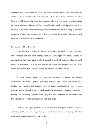 5
campaigns, and a wave effect can occur, due to the relational sense of the campaign to the
common persons emotions. Once an emotional hold has taken force, consumers are more
likely to be able to recall the brand than consumers who have been subject to a large amount
of content information. Because of this increased level of recall, brand loyalty is more likely
to occur, as the brand name is resonating in the consumers mind due to a feeling of emotional
attachment. Furthermore, consumers are willing to pay more for a product that has a brand
name that resonates with them emotionally
Introduction of Brand Loyalty:
Brand loyalty is a unique set of association within the minds of target customers,
which represent what the brand currently stands for , and implies the current promise to
customer.(Note that brand image is what is currently in minds of customers, where as brand
identity is inspirational ).It is the sum total of all tangible and intangible traits the ideas,
beliefs, values prejudices , interests , feature and ancestry that make it unique.
A brand loyalty visually and collectively represent all internal and external
characteristics the name , symbol , packaging ,literature, signs, vehicle, and culture .It is
anything and everything that influences how its target constituencies or even a single
customer perceives brand or even a single marketable investment a company can make .
Creating or revitalizing a positive brand loyalty is a basic component of ever business and
lays a foundation on which companies can build their future.
Once you make your products or service distinctive, build your products or services
distinctive; build your new image through a combination of words imaginary and other
devices that appeal to human logic and emotion.
 