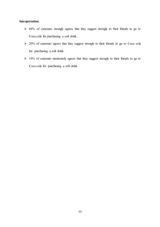 55
Interpretation:
 60% of customer strongly agrees that they suggest strongly to their friends to go to
Coca cola for purchasing a soft drink.
 20% of customer agrees that they suggest strongly to their friends to go to Coca cola
for purchasing a soft drink.
 10% of customer moderately agrees that they suggest strongly to their friends to go to
Coca cola for purchasing a soft drink.
 