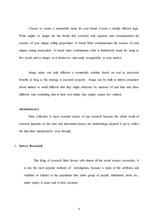 6
Choose or create a memorable name for your brand .Create a visually effective logo.
Write tagline or slogan for the brand that concisely and captures and communication the
essence of your unique selling proposition .A brand Must communication the essence of your
unique setting proposition .A brand must communicate what it distinctively stand for using as
few words and or images so it distinctive and easily recognizable to your market
Image alone can help different a commodity whether based on real or perceived
benefits as long as the strategy is executed properly . Image can be built to inform consumers
about hidden or small different that they might otherwise be unaware of and thus turn these
different onto something that in their own minds they simply cannot live without.
METHODOLOGY
Data collection is most essential aspect of any research because the whole result of
research depends on the data and information hence, the methodology adopted b me to collect
the data final interpretation were through.
1. Survey Research:
This King of research finds favour with almost all the social science researches. It
is one the most popular methods of investigation, because a study of the attributes and
variables in relation to the population (the entire group of people, inhabitants, items etc..
under study) is easier and is more accurate.
 