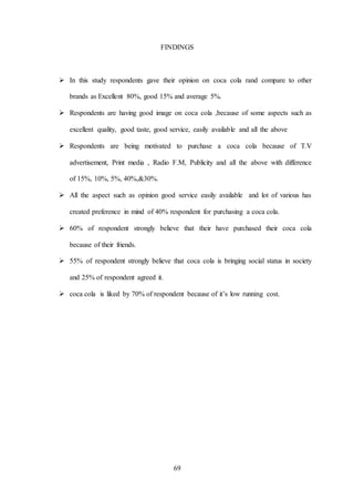 69
FINDINGS
 In this study respondents gave their opinion on coca cola rand compare to other
brands as Excellent 80%, good 15% and average 5%.
 Respondents are having good image on coca cola ,because of some aspects such as
excellent quality, good taste, good service, easily available and all the above
 Respondents are being motivated to purchase a coca cola because of T.V
advertisement, Print media , Radio F.M, Publicity and all the above with difference
of 15%, 10%, 5%, 40%,&30%.
 All the aspect such as opinion good service easily available and lot of various has
created preference in mind of 40% respondent for purchasing a coca cola.
 60% of respondent strongly believe that their have purchased their coca cola
because of their friends.
 55% of respondent strongly believe that coca cola is bringing social status in society
and 25% of respondent agreed it.
 coca cola is liked by 70% of respondent because of it’s low running cost.
 