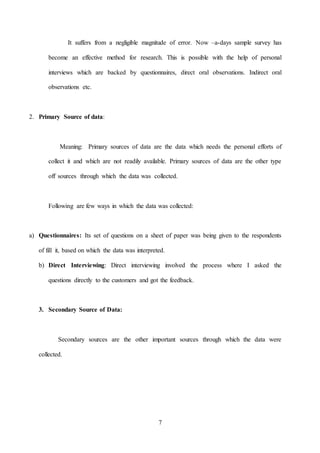 7
It suffers from a negligible magnitude of error. Now –a-days sample survey has
become an effective method for research. This is possible with the help of personal
interviews which are backed by questionnaires, direct oral observations. Indirect oral
observations etc.
2. Primary Source of data:
Meaning: Primary sources of data are the data which needs the personal efforts of
collect it and which are not readily available. Primary sources of data are the other type
off sources through which the data was collected.
Following are few ways in which the data was collected:
a) Questionnaires: Its set of questions on a sheet of paper was being given to the respondents
of fill it, based on which the data was interpreted.
b) Direct Interviewing: Direct interviewing involved the process where I asked the
questions directly to the customers and got the feedback.
3. Secondary Source of Data:
Secondary sources are the other important sources through which the data were
collected.
 