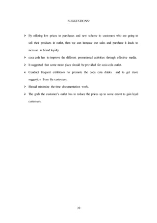 70
SUGGESTIONS:
 By offering low prices to purchases and new scheme to customers who are going to
sell their products in outlet, then we can increase our sales and purchase it leads to
increase in brand loyalty
 coca cola has to improve the different promotional activities through effective media.
 It suggested that some more place should be provided for coca cola outlet.
 Conduct frequent exhibitions to promote the coca cola drinks and to get more
suggestion from the customers.
 Should minimize the time documentation work.
 The grab the customer’s outlet has to reduce the prices up to some extent to gain loyal
customers.
 