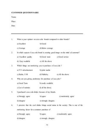 73
CUSTOMER QUESTIONNAIRE
Name:
Place:
Date:
1. What is your opinion on coca cola brands compared to other brands?
a) Excellent b) Good
c) Average d) Below average
2. In which aspects Coca cola brand is creating good image on the mind of customer?
a) Excellent quality b) Good taste c) Good service
d) Easy available e) All the above
3. Which things are motivating you to purchase a Coca cola ?
a) T.V advertisement b) print media
c) Radio, F.M d) Publicity. e) All the above
4. Why are you giving preference for purchase a Coca cola ?
a) Good Taste b) easily available
c) Lot of varieties d) all the above.
5. I purchased coca cola drinks because of my friends.
a) Strongly agree b) agree c) moderately agree
d) disagree e) strongly disagree.
6. I perceive that the cool drinks brings social status in the society. This is one of the
motivating factor for a common purchase a?
a) Strongly agree b) agree c) moderately agree
d) disagree e) strongly disagree.
 