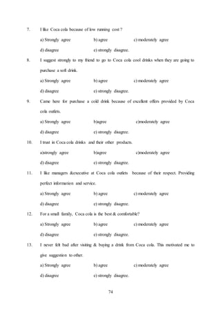 74
7. I like Coca cola because of low running cost ?
a) Strongly agree b) agree c) moderately agree
d) disagree e) strongly disagree.
8. I suggest strongly to my friend to go to Coca cola cool drinks when they are going to
purchase a soft drink.
a) Strongly agree b) agree c) moderately agree
d) disagree e) strongly disagree.
9. Came here for purchase a cold drink because of excellent offers provided by Coca
cola outlets.
a) Strongly agree b)agree c)moderately agree
d) disagree e) strongly disagree.
10. I trust in Coca cola drinks and their other products.
a)strongly agree b)agree c)moderately agree
d) disagree e) strongly disagree.
11. I like managers &executive at Coca cola outlets because of their respect. Providing
perfect information and service.
a) Strongly agree b) agree c) moderately agree
d) disagree e) strongly disagree.
12. For a small family, Coca cola is the best & comfortable?
a) Strongly agree b) agree c) moderately agree
d) disagree e) strongly disagree.
13. I never felt bad after visiting & buying a drink from Coca cola. This motivated me to
give suggestion to other.
a) Strongly agree b) agree c) moderately agree
d) disagree e) strongly disagree.
 